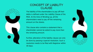 CONCEPT OF LIABILITY
CLAUSE
The liability of the shareholders to pay off their
debts is defined under the Liability Clause of the
MOA. At the time of Winding-up, all the
shareholders need to pay off the remaining
amount on the shares.
This clause also contains a statement that a
shareholder cannot be asked to pay more than
the remaining amount.
Further, alteration of the liability clause can only
be done by passing a special resolution. Such a
resolution needs to be filed with Registrar within
30 days.
 