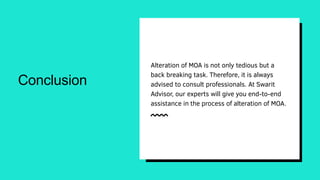 Conclusion
Alteration of MOA is not only tedious but a
back breaking task. Therefore, it is always
advised to consult professionals. At Swarit
Advisor, our experts will give you end-to-end
assistance in the process of alteration of MOA.
 