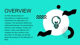 OVERVIEW
An MOA (Memorandum of
Association) is a legal document
required for the registration of a
company. This document defines the
relationship between the shareholders,
directors, and company. Further, the
mission, vision, and objective of a
company are also covered in this
document. In this blog, we will talk
about the process for the alteration of
MOA.
 