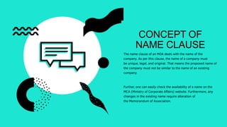 CONCEPT OF
NAME CLAUSE
The name clause of an MOA deals with the name of the
company. As per this clause, the name of a company must
be unique, legal, and original. That means the proposed name of
the company must not be similar to the name of an existing
company.
Further, one can easily check the availability of a name on the
MCA (Ministry of Corporate Affairs) website. Furthermore, any
changes in the existing name require alteration of
the Memorandum of Association.
 