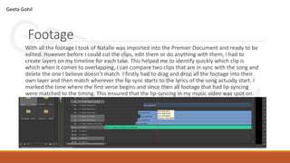 Footage
With all the footage I took of Natalie was imported into the Premier Document and ready to be
edited. However before I could cut the clips, edit them or do anything with them, I had to
create layers on my timeline for each take. This helped me to identify quickly which clip is
which when it comes to overlapping, I can compare two clips that are in sync with the song and
delete the one I believe doesn’t match. I firstly had to drag and drop all the footage into their
own layer and then match wherever the lip sync starts to the lyrics of the song actually start. I
marked the time where the first verse begins and since then all footage that had lip syncing
were matched to the timing. This ensured that the lip-syncing in my music video was spot on.
Geeta Gohil
 