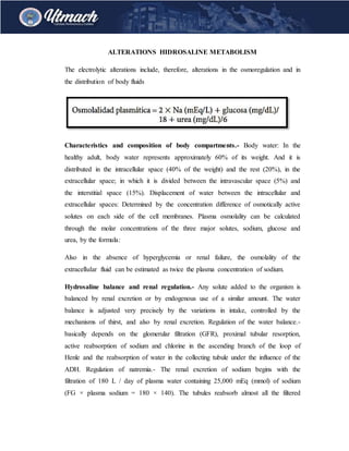 ALTERATIONS HIDROSALINE METABOLISM
The electrolytic alterations include, therefore, alterations in the osmoregulation and in
the distribution of body fluids
Characteristics and composition of body compartments.- Body water: In the
healthy adult, body water represents approximately 60% of its weight. And it is
distributed in the intracellular space (40% of the weight) and the rest (20%), in the
extracellular space; in which it is divided between the intravascular space (5%) and
the interstitial space (15%). Displacement of water between the intracellular and
extracellular spaces: Determined by the concentration difference of osmotically active
solutes on each side of the cell membranes. Plasma osmolality can be calculated
through the molar concentrations of the three major solutes, sodium, glucose and
urea, by the formula:
Also in the absence of hyperglycemia or renal failure, the osmolality of the
extracellular fluid can be estimated as twice the plasma concentration of sodium.
Hydrosaline balance and renal regulation.- Any solute added to the organism is
balanced by renal excretion or by endogenous use of a similar amount. The water
balance is adjusted very precisely by the variations in intake, controlled by the
mechanisms of thirst, and also by renal excretion. Regulation of the water balance.-
basically depends on the glomerular filtration (GFR), proximal tubular resorption,
active reabsorption of sodium and chlorine in the ascending branch of the loop of
Henle and the reabsorption of water in the collecting tubule under the influence of the
ADH. Regulation of natremia.- The renal excretion of sodium begins with the
filtration of 180 L / day of plasma water containing 25,000 mEq (mmol) of sodium
(FG × plasma sodium = 180 × 140). The tubules reabsorb almost all the filtered
 