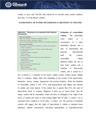 sodium, to leave only 100-200 mEq (mmol) for its excretion under normal conditions
(less than 1% of the filtered sodium).
ALTERATIONS OF WATER METABOLISM (VARIATIONS IN VOLUME)
Reduction of extracellular
volume.- The intracellular
water deficit as a
consequence of a water
metabolism disorder and a
state of hypertonicity that
generates hypernatremia
itself. By contrast,
extracellular volume
depletion defines the loss of
total body sodium and a
reduction in intravascular
volume, and is caused by a
loss of blood or a reduction in the body's sodium content. Clinical picture: Initially
there is weakness, fatigue, thirst and, depending on the severity of the hypovolemia,
headaches, nausea, cramps, hypotension and postural dizziness. When the depletion
of extracellular volume is 10% -15%, renal hypoperfusion with oliguria and retention
of sodium and water appear. If the volume loss is greater than 25%, the onset of
hypovolemic shock is common. Diagnosis: If there are no blood losses, then the
urinary sodium will be determined, which will allow to distinguish if the origin of the
losses of sodium and water is renal (sodium higher than 20 mEq / L [mmol / L]) or
extrarenal (lower sodium) at 10-20 mEq / L [mmol / L]). The presence of metabolic
acidosis will suggest that the origin of hypovolemia is related to intestinal losses
(diarrhea), diabetic ketoacidosis, salt-losing nephropathies or hypoaldosteronism
 