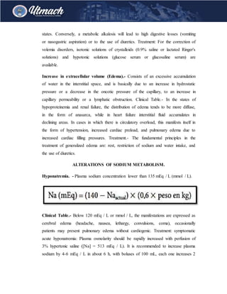 states. Conversely, a metabolic alkalosis will lead to high digestive losses (vomiting
or nasogastric aspiration) or to the use of diuretics. Treatment: For the correction of
volemia disorders, isotonic solutions of crystalloids (0.9% saline or lactated Ringer's
solutions) and hypotonic solutions (glucose serum or glucosaline serum) are
available.
Increase in extracellular volume (Edema).- Consists of an excessive accumulation
of water in the interstitial space, and is basically due to an increase in hydrostatic
pressure or a decrease in the oncotic pressure of the capillary, to an increase in
capillary permeability or a lymphatic obstruction. Clinical Table.- In the states of
hypoproteinemia and renal failure, the distribution of edema tends to be more diffuse,
in the form of anasarca, while in heart failure interstitial fluid accumulates in
declining areas. In cases in which there is circulatory overload, this manifests itself in
the form of hypertension, increased cardiac preload, and pulmonary edema due to
increased cardiac filling pressures. Treatment.- The fundamental principles in the
treatment of generalized edema are: rest, restriction of sodium and water intake, and
the use of diuretics.
ALTERATIONS OF SODIUM METABOLISM.
Hyponatremia. - Plasma sodium concentration lower than 135 mEq / L (mmol / L).
Clinical Table.- Below 120 mEq / L or mmol / L, the manifestations are expressed as
cerebral edema (headache, nausea, lethargy, convulsions, coma), occasionally
patients may present pulmonary edema without cardiogenic. Treatment: symptomatic
acute hyponatremia: Plasma osmolarity should be rapidly increased with perfusion of
3% hypertonic saline ([Na] = 513 mEq / L). It is recommended to increase plasma
sodium by 4-6 mEq / L in about 6 h, with boluses of 100 mL, each one increases 2
 