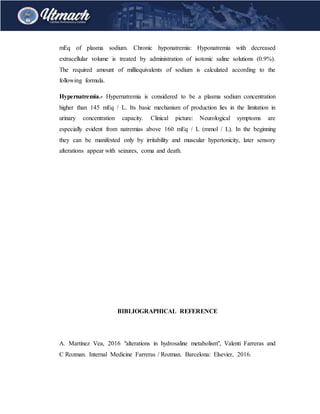 mEq of plasma sodium. Chronic hyponatremia: Hyponatremia with decreased
extracellular volume is treated by administration of isotonic saline solutions (0.9%).
The required amount of milliequivalents of sodium is calculated according to the
following formula.
Hypernatremia.- Hypernatremia is considered to be a plasma sodium concentration
higher than 145 mEq / L. Its basic mechanism of production lies in the limitation in
urinary concentration capacity. Clinical picture: Neurological symptoms are
especially evident from natremias above 160 mEq / L (mmol / L). In the beginning
they can be manifested only by irritability and muscular hypertonicity, later sensory
alterations appear with seizures, coma and death.
BIBLIOGRAPHICAL REFERENCE
A. Martínez Vea, 2016 "alterations in hydrosaline metabolism", Valenti Farreras and
C Rozman. Internal Medicine Farreras / Rozman. Barcelona: Elsevier, 2016.
 