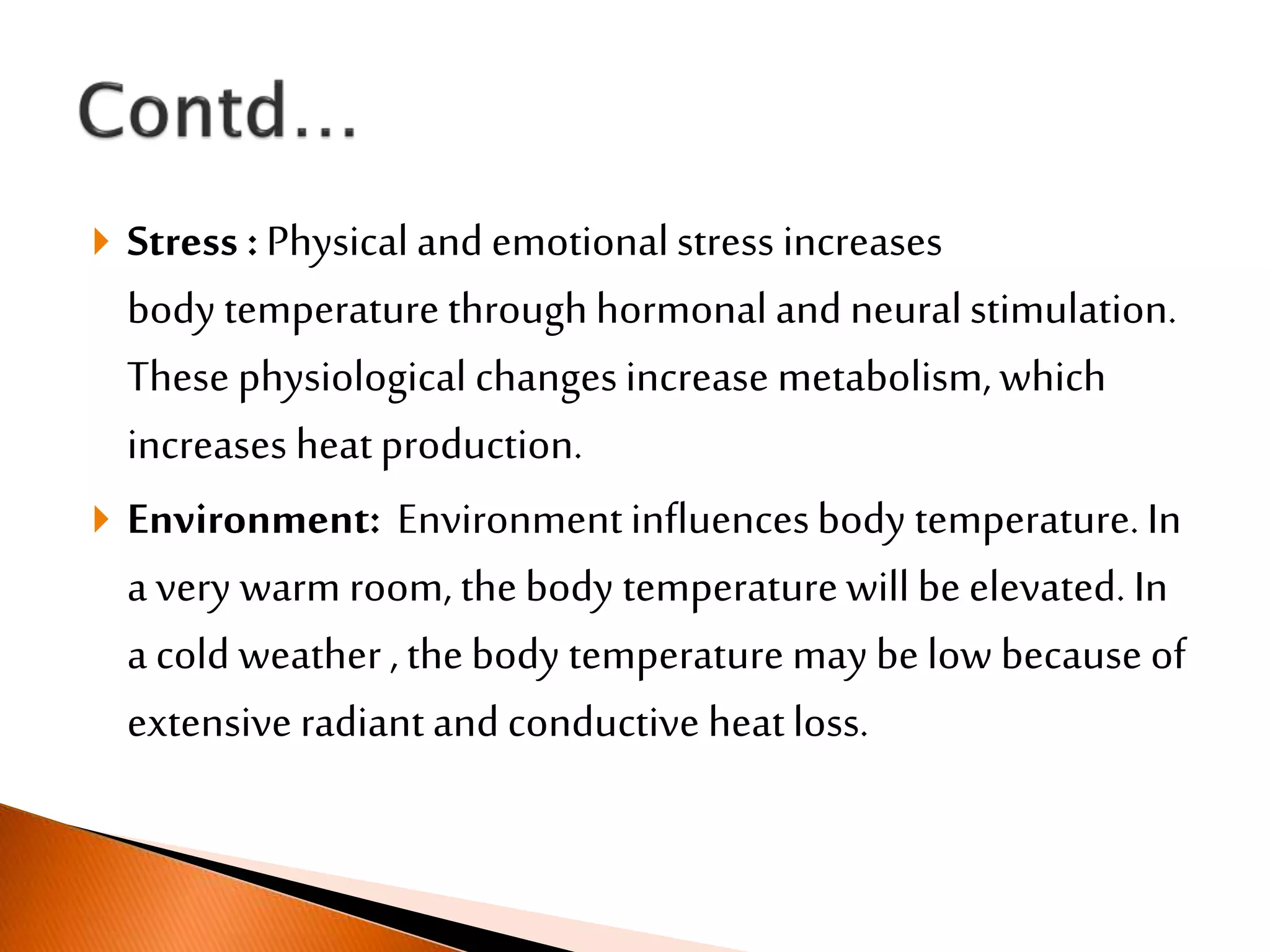  Stress :Physical and emotionalstress increases
body temperature throughhormonal and neuralstimulation.
These physiological changesincrease metabolism,which
increases heatproduction.
 Environment: Environmentinfluencesbody temperature.In
a very warm room, thebody temperaturewillbe elevated. In
a cold weather , thebody temperature may be low because of
extensive radiant and conductive heatloss.
 