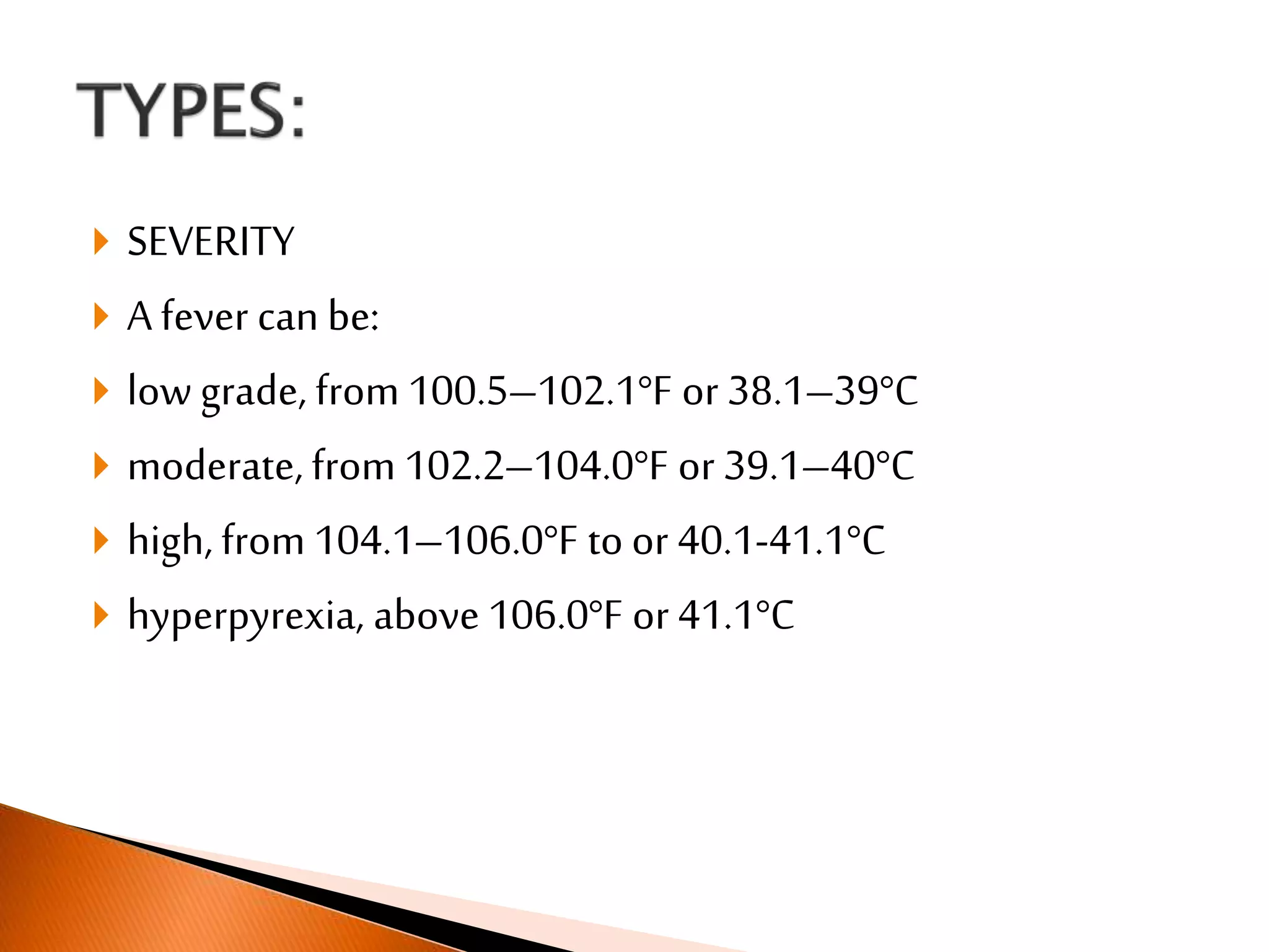  SEVERITY
 A fever can be:
 low grade, from 100.5–102.1°F or 38.1–39°C
 moderate, from 102.2–104.0°F or 39.1–40°C
 high, from 104.1–106.0°F to or 40.1-41.1°C
 hyperpyrexia, above 106.0°F or 41.1°C
 