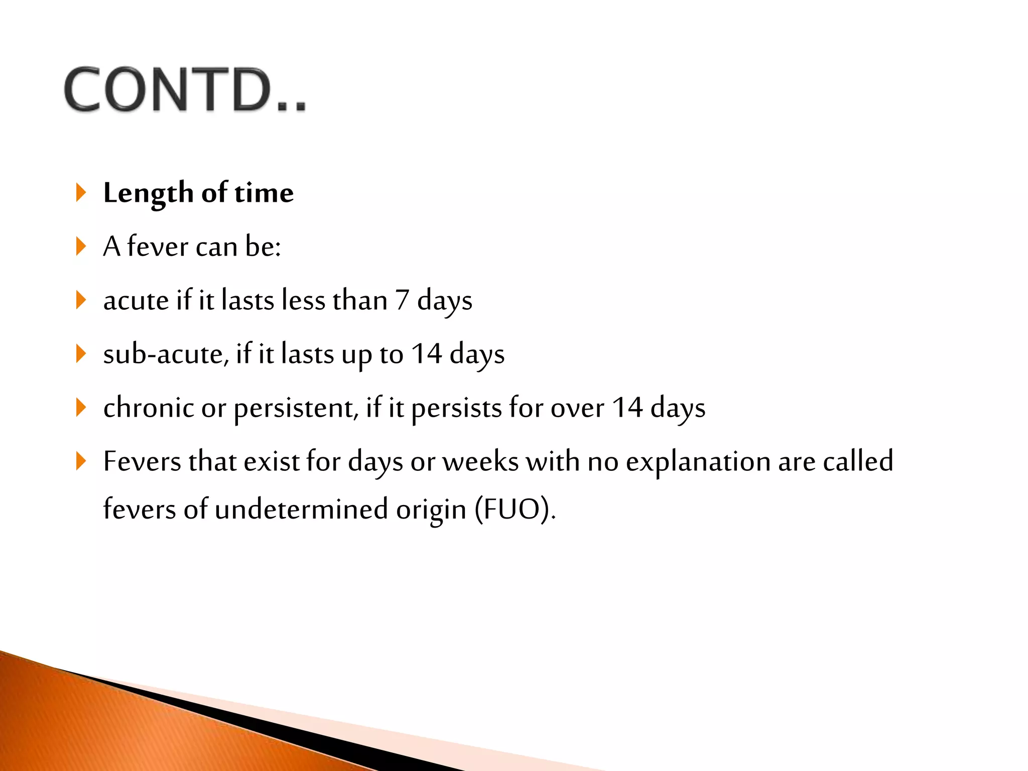  Length of time
 A fever canbe:
 acute if it lasts less than7 days
 sub-acute, if it lasts up to 14 days
 chronic or persistent, if it persists for over 14 days
 Fevers that existfor days or weeks with no explanation are called
fevers of undetermined origin (FUO).
 