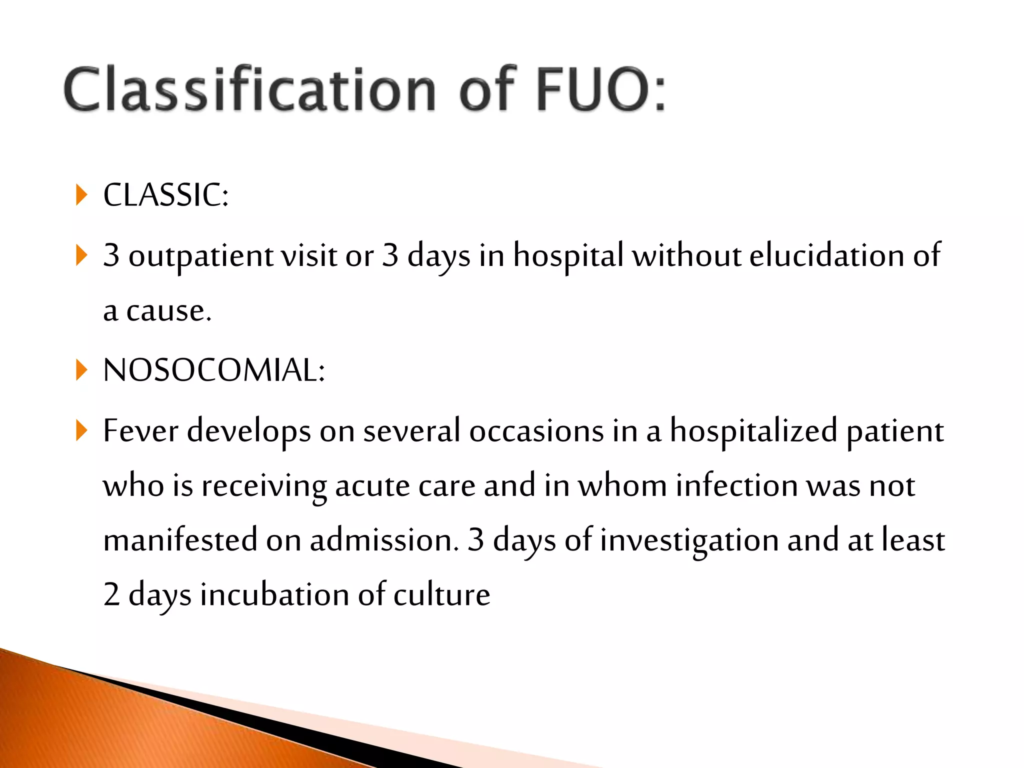  CLASSIC:
 3 outpatientvisit or 3 days in hospital withoutelucidation of
a cause.
 NOSOCOMIAL:
 Fever develops on several occasions in a hospitalized patient
who is receiving acute care and in whom infectionwas not
manifestedon admission. 3 days of investigationand at least
2 days incubation of culture
 