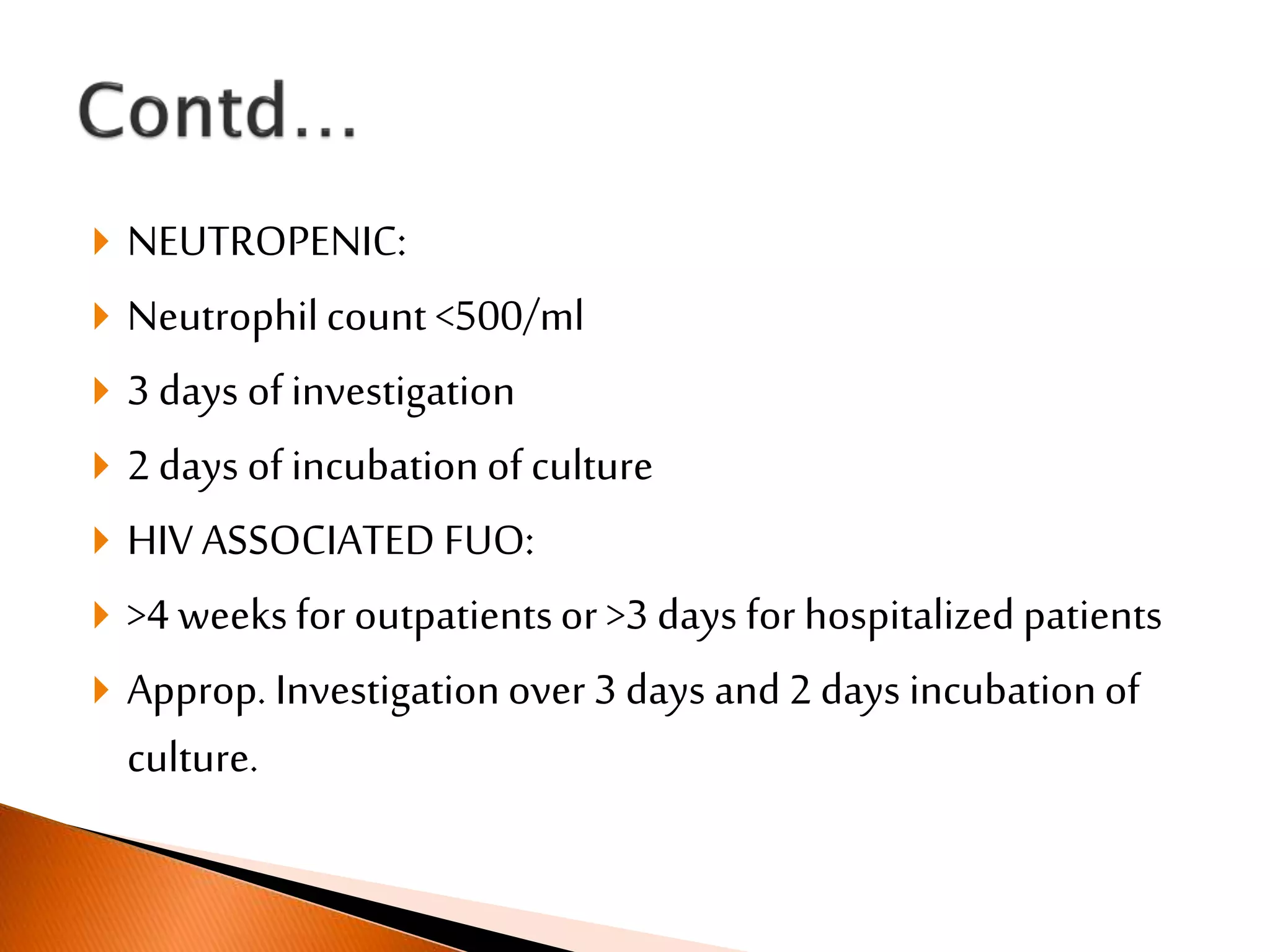  NEUTROPENIC:
 Neutrophilcount <500/ml
 3 days of investigation
 2 days of incubationof culture
 HIV ASSOCIATED FUO:
 >4 weeks for outpatientsor >3 days for hospitalized patients
 Approp. Investigationover 3 days and 2 days incubationof
culture.
 