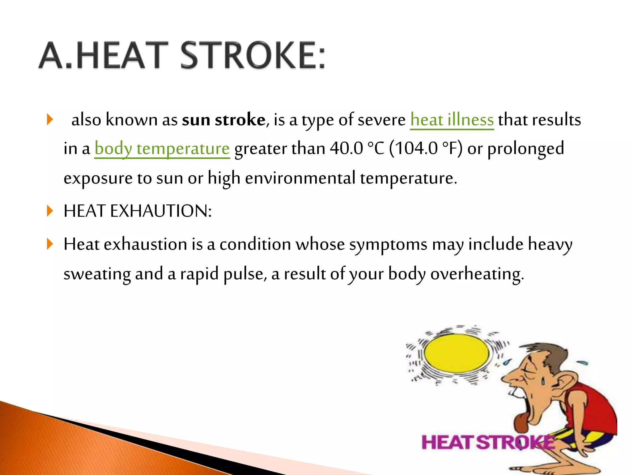  also known as sun stroke, is atype of severe heat illness that results
in a body temperature greater than 40.0 °C (104.0 °F) or prolonged
exposure to sun or high environmental temperature.
 HEAT EXHAUTION:
 Heat exhaustion isa condition whose symptoms may include heavy
sweating and a rapid pulse, a result of your body overheating.
 