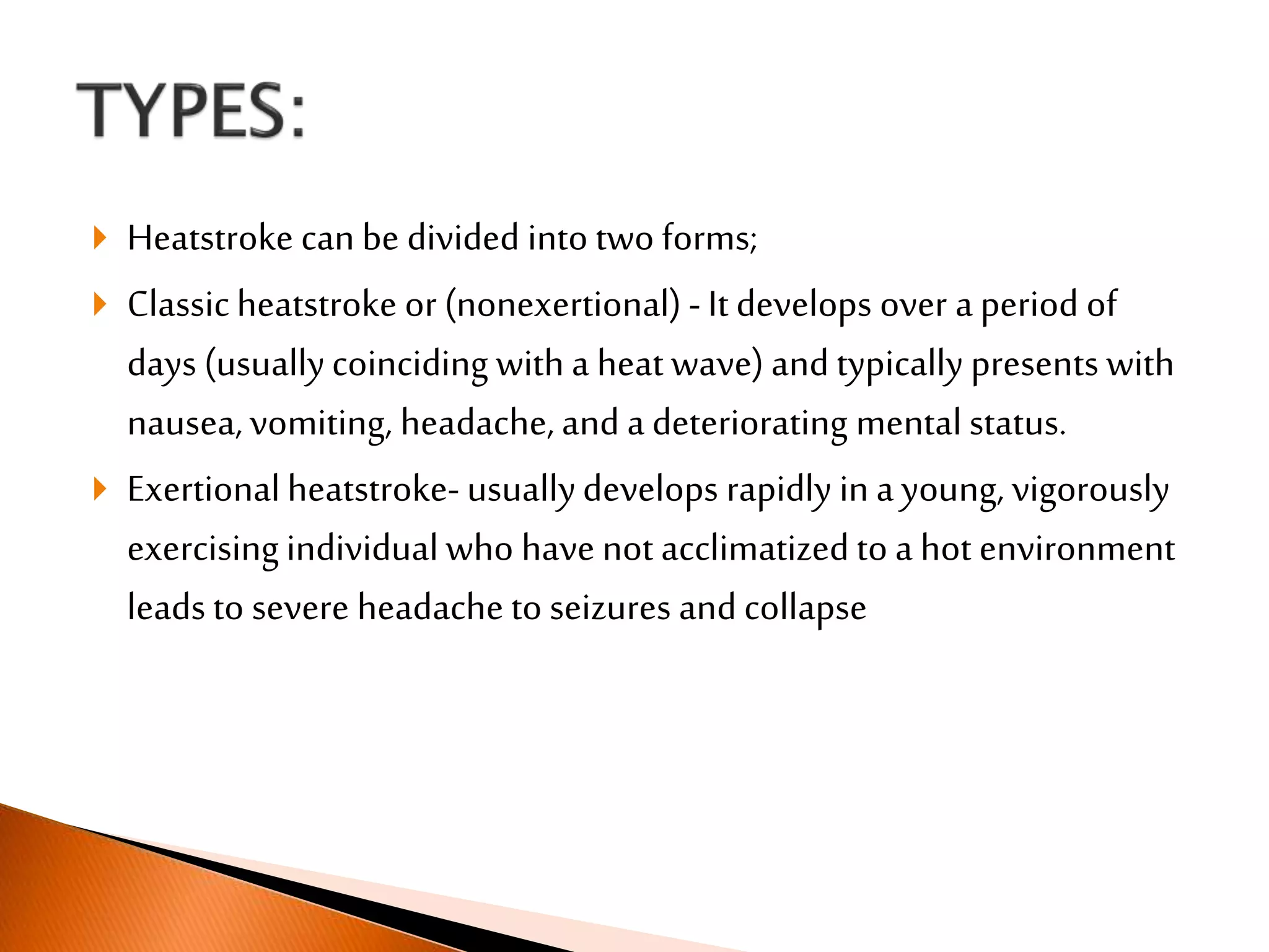  Heatstroke can be divided into two forms;
 Classicheatstroke or (nonexertional) - It develops over a period of
days (usuallycoinciding with a heat wave) and typically presents with
nausea,vomiting, headache, and a deteriorating mental status.
 Exertionalheatstroke- usuallydevelops rapidly in ayoung, vigorously
exercising individual who have not acclimatized to a hot environment
leads to severe headache to seizures and collapse
 