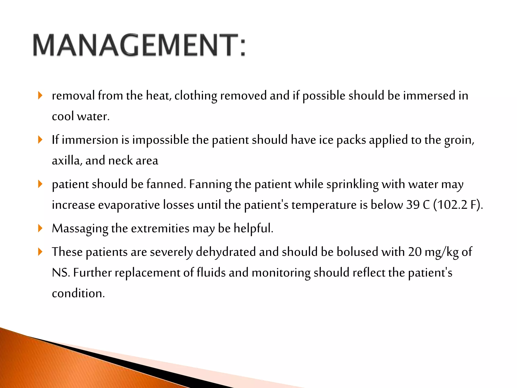  removal from the heat, clothing removedand if possible should beimmersed in
cool water.
 If immersion is impossible the patient should have icepacks applied to the groin,
axilla, and neck area
 patient should befanned. Fanning the patient while sprinkling with watermay
increase evaporative losses until the patient's temperature is below 39 C (102.2 F).
 Massaging the extremities may behelpful.
 These patients are severely dehydrated and should be bolused with 20 mg/kg of
NS. Further replacement of fluids and monitoring should reflect the patient's
condition.
 