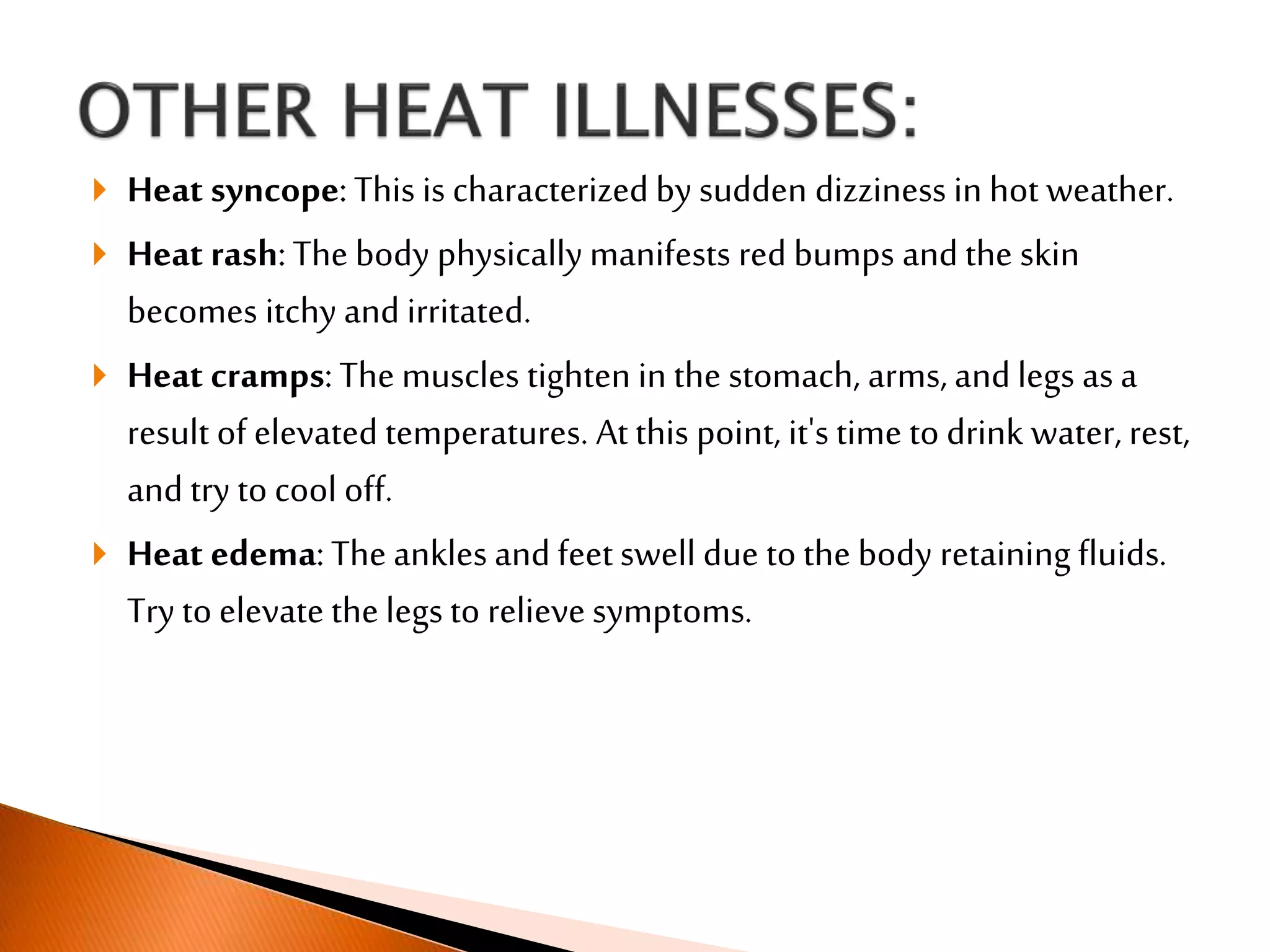  Heat syncope:This is characterized by sudden dizziness in hot weather.
 Heat rash:The body physically manifests red bumps and the skin
becomes itchy and irritated.
 Heat cramps:The muscles tighten in the stomach, arms, and legs as a
result of elevated temperatures. At this point, it's time to drink water, rest,
and try to cool off.
 Heat edema:The ankles and feet swell due to the body retaining fluids.
Try to elevate the legs to relieve symptoms.
 