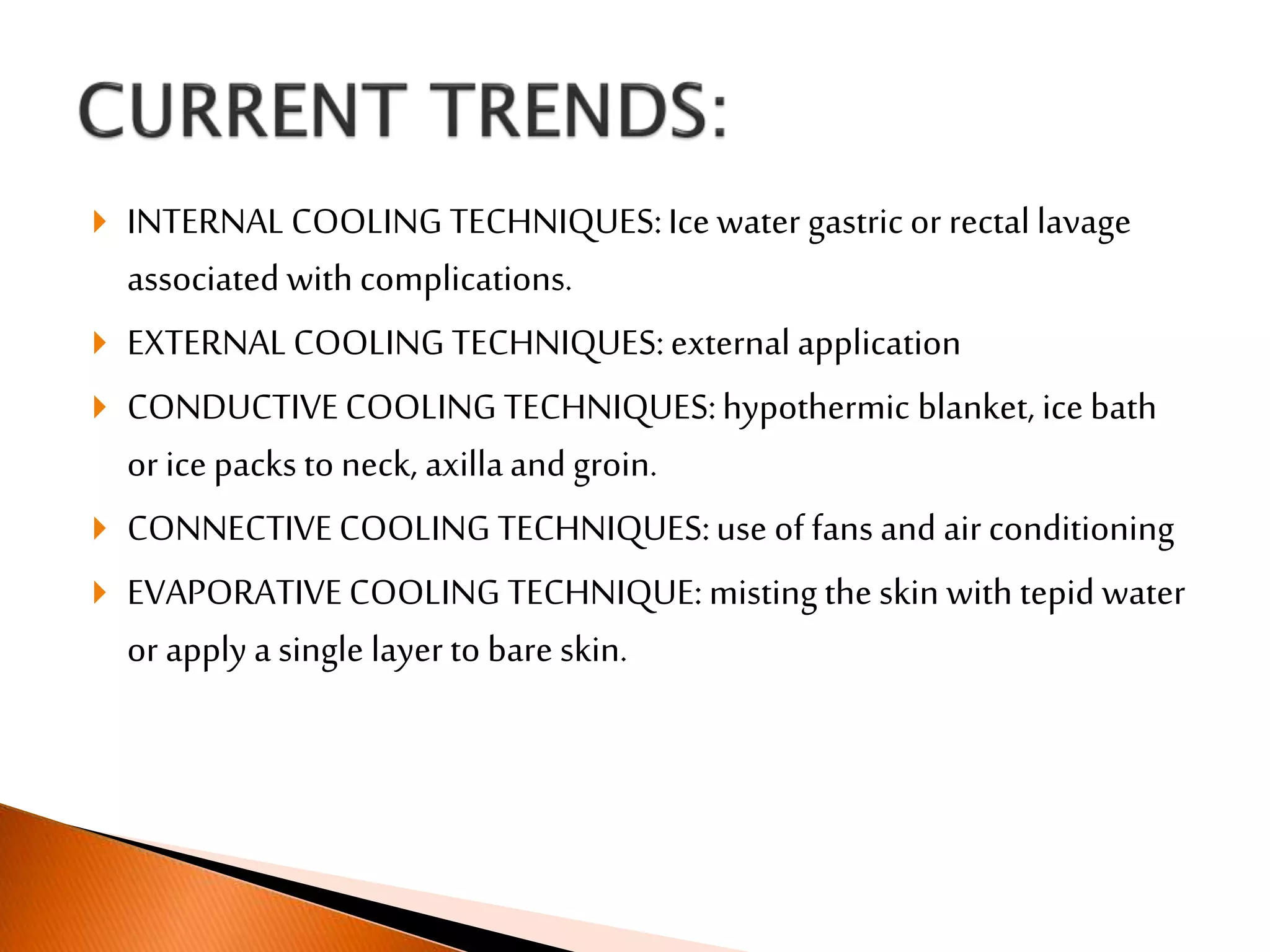  INTERNALCOOLING TECHNIQUES:Ice water gastric or rectal lavage
associated with complications.
 EXTERNALCOOLING TECHNIQUES:external application
 CONDUCTIVECOOLING TECHNIQUES:hypothermic blanket, ice bath
or ice packs to neck, axillaand groin.
 CONNECTIVECOOLING TECHNIQUES:use of fans and air conditioning
 EVAPORATIVECOOLING TECHNIQUE:misting the skin with tepid water
or apply a single layer to bare skin.
 
