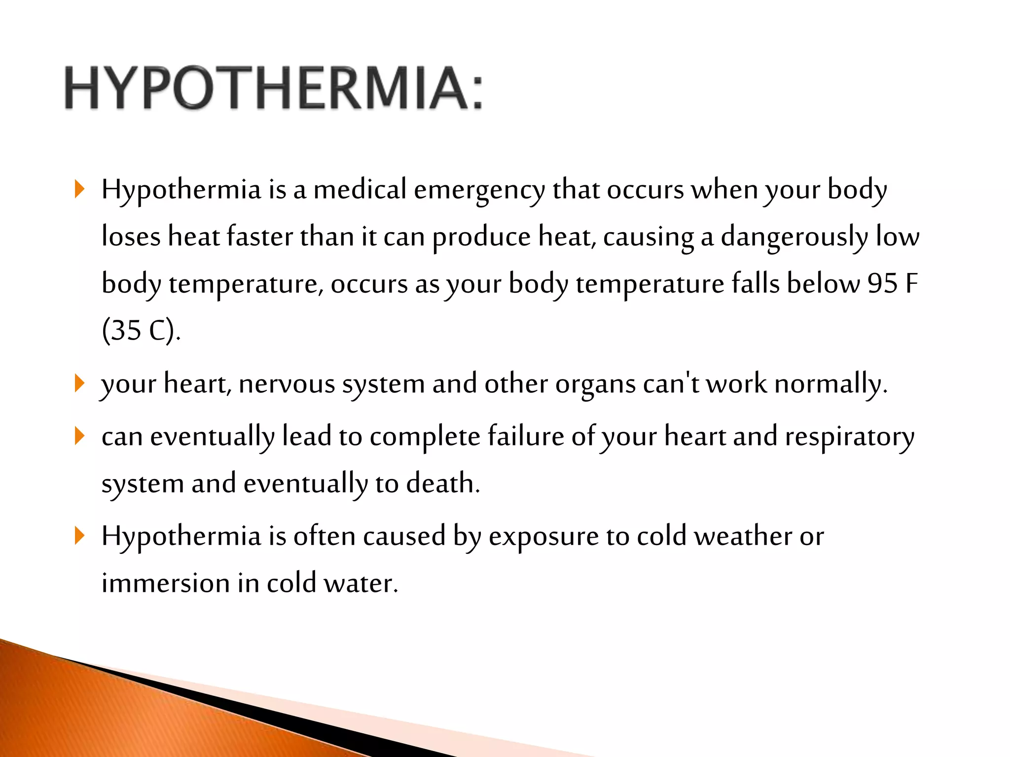  Hypothermia is a medical emergency that occurs when your body
loses heat faster than it can produce heat, causinga dangerously low
body temperature, occurs asyour body temperature fallsbelow 95 F
(35 C).
 your heart, nervous system and other organs can't work normally.
 can eventually lead to complete failure of your heart and respiratory
system and eventually to death.
 Hypothermia is often caused by exposure to cold weather or
immersion in cold water.
 