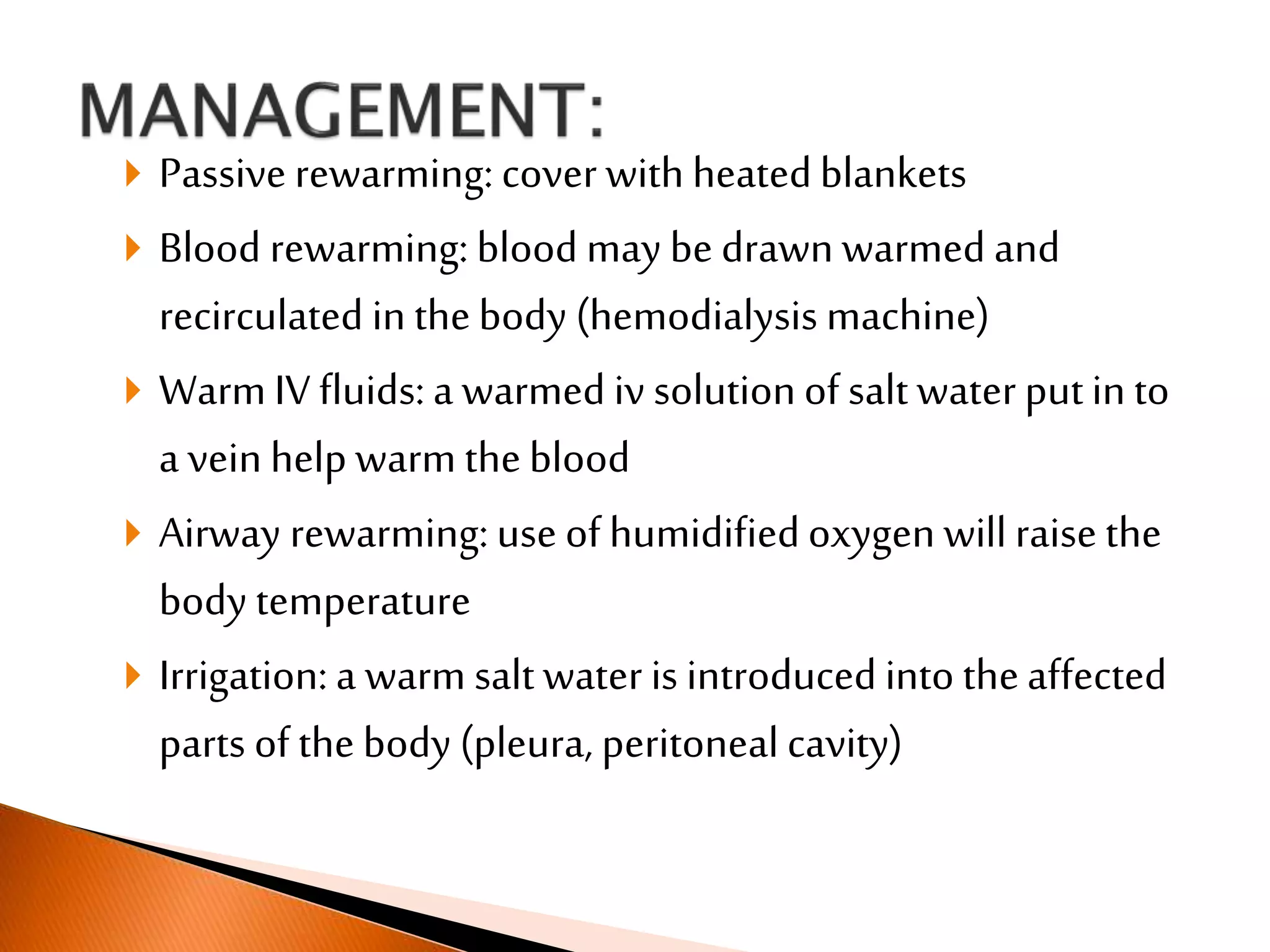  Passive rewarming: cover with heatedblankets
 Blood rewarming: blood may be drawn warmed and
recirculated in thebody (hemodialysis machine)
 Warm IV fluids: a warmed iv solutionof salt water putin to
a vein help warm theblood
 Airway rewarming: use of humidifiedoxygen will raise the
body temperature
 Irrigation: a warm salt water is introduced into theaffected
parts of the body (pleura, peritoneal cavity)
 
