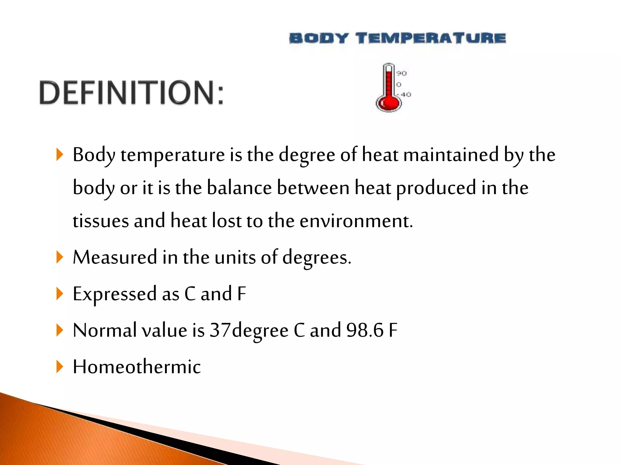  Body temperatureis thedegree of heatmaintainedby the
body or it is thebalance betweenheatproduced in the
tissues and heatlost to the environment.
 Measured in theunits of degrees.
 Expressed as C and F
 Normal value is 37degree C and 98.6 F
 Homeothermic
 