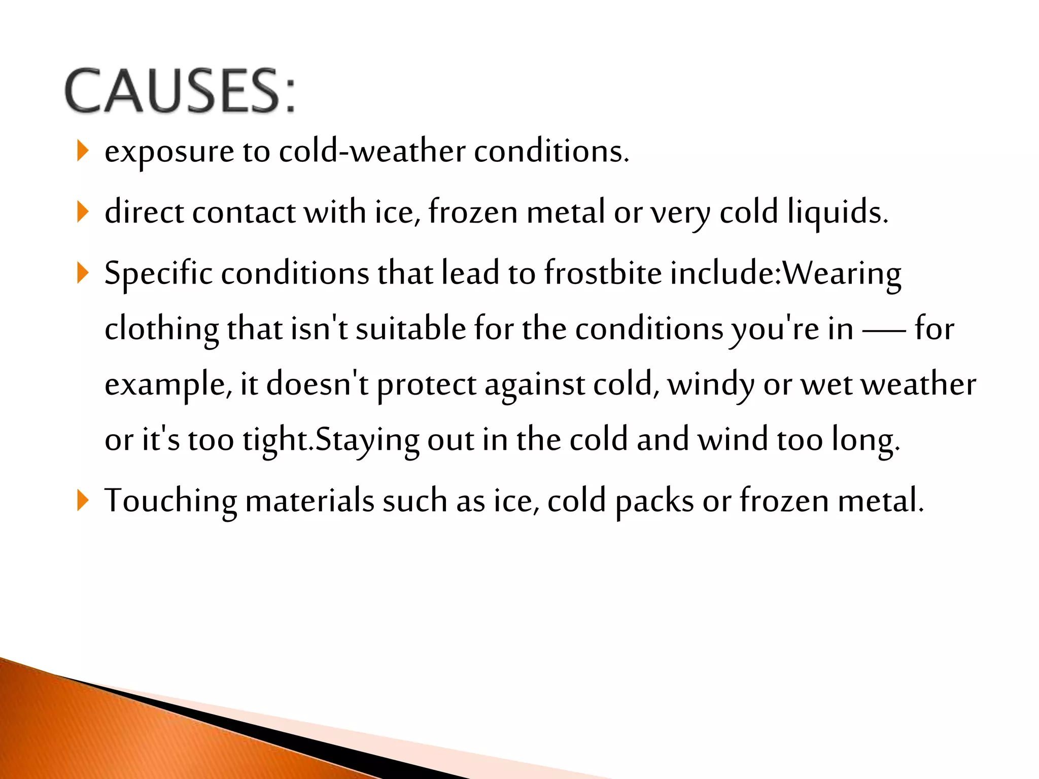  exposure to cold-weather conditions.
 direct contact withice, frozen metal orvery cold liquids.
 Specific conditions thatlead to frostbiteinclude:Wearing
clothing thatisn't suitablefor the conditions you're in—for
example, it doesn't protect againstcold, windy or wet weather
or it'stoo tight.Stayingout in the cold and wind too long.
 Touchingmaterials such as ice, cold packs or frozen metal.
 