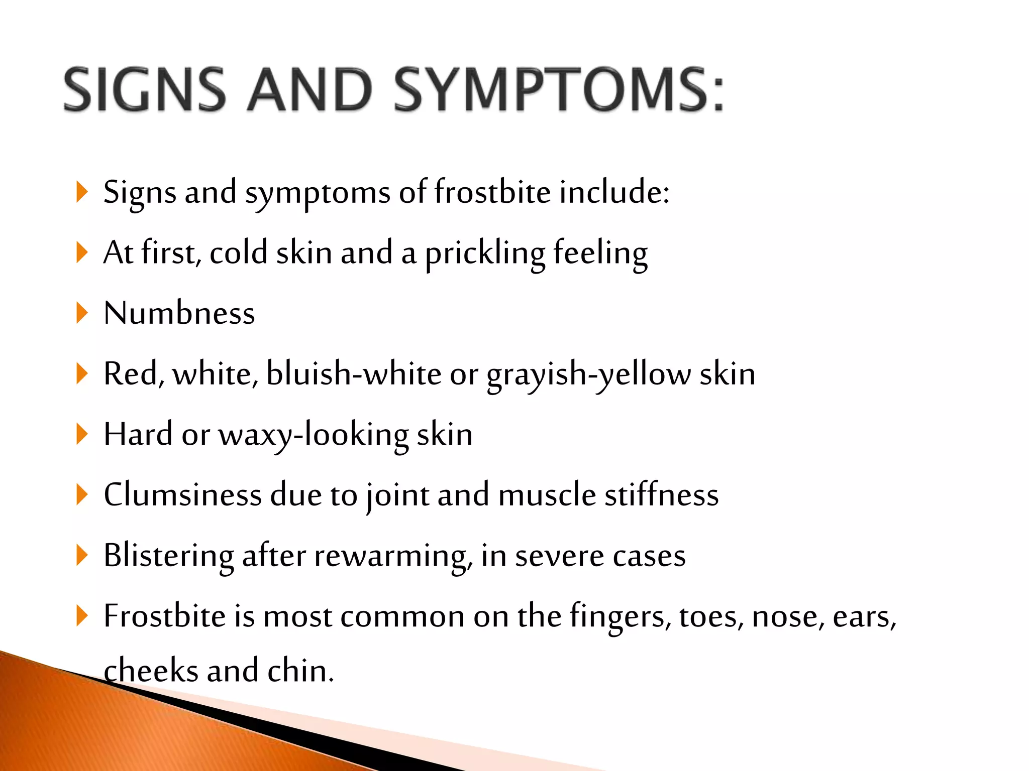  Signs and symptoms of frostbite include:
 At first, cold skin and a prickling feeling
 Numbness
 Red, white, bluish-whiteor grayish-yellow skin
 Hard or waxy-looking skin
 Clumsinessdue to joint and muscle stiffness
 Blistering afterrewarming, in severe cases
 Frostbite is most common on thefingers, toes, nose, ears,
cheeks and chin.
 