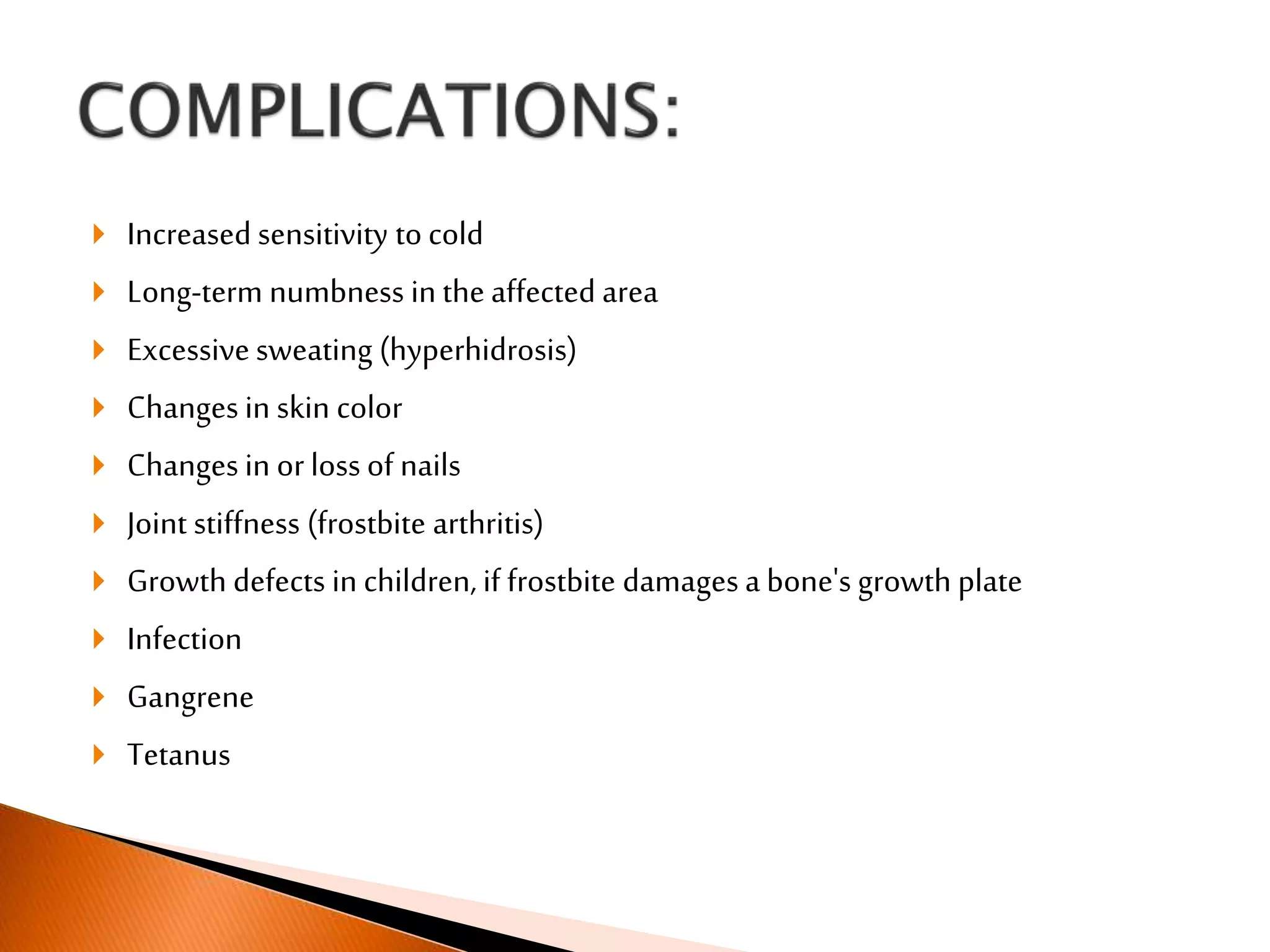  Increased sensitivity to cold
 Long-term numbness in the affected area
 Excessivesweating (hyperhidrosis)
 Changes in skin color
 Changes in or loss of nails
 Joint stiffness (frostbite arthritis)
 Growth defects in children, if frostbite damages a bone's growth plate
 Infection
 Gangrene
 Tetanus
 