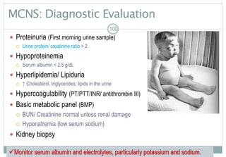 100
MCNS: Diagnostic Evaluation
 Proteinuria (First morning urine sample)
 Urine protein/ creatinine ratio > 2
 Hypoproteinemia
 Serum albumin < 2.5 g/dL
 Hyperlipidemia/ Lipiduria
 ↑ Cholesterol, triglycerides; lipids in the urine
 Hypercoagulability (PT/PTT/INR/ antithrombin III)
 Basic metabolic panel (BMP)
 BUN/ Creatinine normal unless renal damage
 Hyponatremia (low serum sodium)
 Kidney biopsy
100100
Monitor serum albumin and electrolytes, particularly potassium and sodium.
 