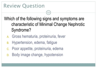 Review Question
Which of the following signs and symptoms are
characteristic of Minimal Change Nephrotic
Syndrome?
A. Gross hematuria, proteinuria, fever
B. Hypertension, edema, fatigue
C. Poor appetite, proteinuria, edema
D. Body image change, hypotension
101
 