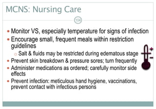 MCNS: Nursing Care
104
 Monitor VS, especially temperature for signs of infection
 Encourage small, frequent meals within restriction
guidelines
o Salt & fluids may be restricted during edematous stage
 Prevent skin breakdown & pressure sores; turn frequently
 Administer medications as ordered; carefully monitor side
effects
 Prevent infection: meticulous hand hygiene, vaccinations,
prevent contact with infectious persons
 