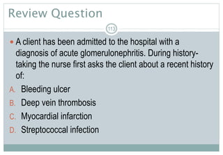 Review Question
 A client has been admitted to the hospital with a
diagnosis of acute glomerulonephritis. During history-
taking the nurse first asks the client about a recent history
of:
A. Bleeding ulcer
B. Deep vein thrombosis
C. Myocardial infarction
D. Streptococcal infection
113
 
