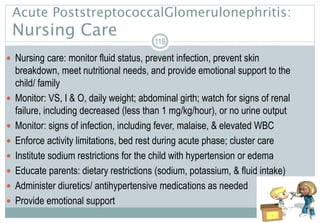  Nursing care: monitor fluid status, prevent infection, prevent skin
breakdown, meet nutritional needs, and provide emotional support to the
child/ family
 Monitor: VS, I & O, daily weight; abdominal girth; watch for signs of renal
failure, including decreased (less than 1 mg/kg/hour), or no urine output
 Monitor: signs of infection, including fever, malaise, & elevated WBC
 Enforce activity limitations, bed rest during acute phase; cluster care
 Institute sodium restrictions for the child with hypertension or edema
 Educate parents: dietary restrictions (sodium, potassium, & fluid intake)
 Administer diuretics/ antihypertensive medications as needed
 Provide emotional support
119
Acute PoststreptococcalGlomerulonephritis:
Nursing Care
 