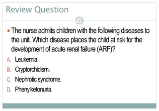 123
Review Question
Thenurseadmits children withthe following diseases to
theunit.Which disease places the childatriskforthe
development ofacuterenal failure (ARF)?
A. Leukemia.
B. Cryptorchidism.
C. Nephroticsyndrome.
D. Phenylketonuria.
123123
 