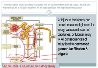 124
The initial kidney injury is usually associated with an acute condition such as sepsis, trauma, and
hypotension, or is result of treatment for an acute condition with nephrotoxic medication
124
Injurytothekidneycan
occurbecauseofglomerular
injury,vasoconstrictionof
capillaries,ortubularinjury
Allconsequencesof
injuryleadtodecreased
glomerularfiltration&
oliguria
Acute Renal Failure/ Acute Kidney Injury
 