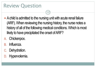 127
Review Question
 Achildisadmitted tothenursingunitwithacuterenalfailure
(ARF).Whenreviewingthenursinghistory,thenursenotesa
historyofallofthefollowing medicalconditions. Whichismost
likelytohaveprecipitated theonsetofARF?
A. Chickenpox.
B. Influenza.
C. Dehydration.
D. Hypervolemia.
127127
 