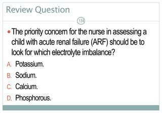 134
Review Question
The priority concern for the nurse in assessing a
child with acute renal failure (ARF) should be to
look for which electrolyte imbalance?
A. Potassium.
B. Sodium.
C. Calcium.
D. Phosphorous.
134134
 