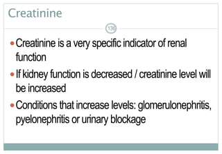 136
Creatinine
Creatinine is a very specific indicator of renal
function
If kidney function is decreased / creatinine level will
be increased
Conditions that increase levels: glomerulonephritis,
pyelonephritis or urinary blockage
136136
 