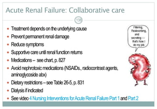 138
Acute Renal Failure: Collaborative care
 Treatmentdependsontheunderlyingcause
 Preventpermanentrenaldamage
 Reducesymptoms
 Supportivecareuntilrenalfunctionreturns
 Medications– seechart,p.827
 Avoidnephrotoxicmedications(NSAIDs.,radiocontrastagents,
aminoglycosideabx)
 Dietaryrestrictions–seeTable26-5,p.831
 Dialysisifindicated
 Seevideo4NursingInterventionsforAcuteRenalFailurePart1andPart2
138138
 