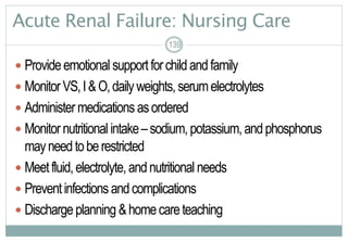 139
Acute Renal Failure: Nursing Care
 Provideemotional supportforchildandfamily
 MonitorVS,I&O,dailyweights,serumelectrolytes
 Administermedications asordered
 Monitornutritional intake–sodium,potassium,andphosphorus
mayneedtoberestricted
 Meetfluid,electrolyte,andnutritional needs
 Preventinfections andcomplications
 Dischargeplanning &homecareteaching
139
 