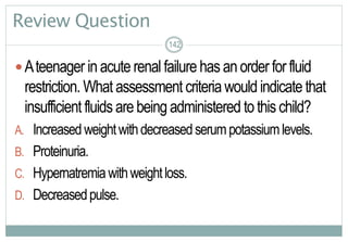 142
Review Question
Ateenager inacuterenal failure has anorderforfluid
restriction. What assessment criteriawouldindicate that
insufficient fluids arebeing administered tothischild?
A. Increasedweightwithdecreasedserumpotassiumlevels.
B. Proteinuria.
C. Hypernatremiawithweightloss.
D. Decreasedpulse.
142142
 