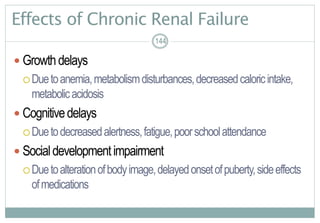 144
Effects of Chronic Renal Failure
 Growthdelays
Duetoanemia,metabolismdisturbances,decreasedcaloricintake,
metabolicacidosis
 Cognitivedelays
Duetodecreasedalertness,fatigue,poorschoolattendance
 Socialdevelopmentimpairment
Duetoalterationofbodyimage,delayedonsetofpuberty,sideeffects
ofmedications
144144
 