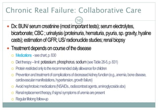 Chronic Real Failure: Collaborative Care
 Dx:BUN/serumcreatinine(mostimportanttests);serumelectrolytes,
bicarbonate;CBC;urinalysis(proteinuria,hematuria,pyuria,sp.gravity,hyaline
casts);estimationofGFR;US/radionuclidestudies;renalbiopsy
 Treatmentdependsoncourseofthedisease
 Medications -seechart,p.830
 Diettherapy–limit potassium,phosphorus,sodium(seeTable26-5,p.831)
 Proteinrestrictedonlytotherecommendeddailyallowanceforchildren
 Preventionandtreatmentofcomplicationsofdecreasedkidneyfunction(e.g.,anemia,bonedisease,
cardiovascularmanifestations,hypertension,growthfailure)
 Avoidnephrotoxicmedications(NSAIDs.,radiocontrastagents,aminoglycosideabx)
 Renalreplacementtherapy,ifsigns/symptomsofuremiaarepresent
 Regularlifelongfollow-up
145
 