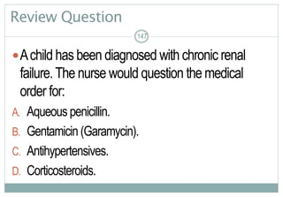 147
Review Question
Achild has been diagnosed with chronic renal
failure.The nurse would question the medical
order for:
A. Aqueous penicillin.
B. Gentamicin (Garamycin).
C. Antihypertensives.
D. Corticosteroids.
147147
 