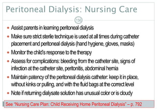 Peritoneal Dialysis: Nursing Care
 Assistparentsinlearningperitonealdialysis
 Makesurestrictsteriletechniqueisusedatalltimesduringcatheter
placementandperitonealdialysis(handhygiene,gloves,masks)
 Monitorthechild’sresponsetothetherapy
 Assessforcomplications:bleedingfromthecathetersite,signsof
infectionatthecathetersite,peritonitis,abdominalhernia
 Maintainpatencyoftheperitonealdialysiscatheter:keepitinplace,
withoutkinksorpulling,andwiththefluidbagsatthecorrectlevel
 Noteifreturningdialysatesolutionhasunusualcolororiscloudy
156
See “Nursing Care Plan: Child Receiving Home Peritoneal Dialysis” – p. 792
 