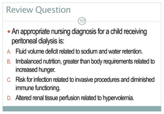 157
Review Question
Anappropriate nursingdiagnosis forachildreceiving
peritoneal dialysisis:
A. Fluidvolumedeficitrelatedtosodiumandwaterretention.
B. Imbalanced nutrition,greaterthanbodyrequirements relatedto
increasedhunger.
C. Riskforinfectionrelatedtoinvasiveproceduresanddiminished
immunefunctioning.
D. Alteredrenaltissueperfusion relatedtohypervolemia.
157157
 