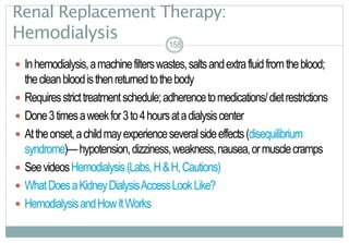 158
Renal Replacement Therapy:
Hemodialysis
 Inhemodialysis,amachinefilterswastes,saltsandextrafluidfromtheblood;
thecleanbloodisthenreturnedtothebody
 Requiresstricttreatmentschedule;adherencetomedications/dietrestrictions
 Done3timesaweekfor3to4hoursatadialysiscenter
 Attheonset,achildmayexperienceseveralsideeffects(disequilibrium
syndrome)—hypotension,dizziness,weakness,nausea,ormusclecramps
 SeevideosHemodialysis(Labs,H&H,Cautions)
 WhatDoesaKidneyDialysisAccessLookLike?
 HemodialysisandHowItWorks
158
 