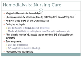 Hemodialysis: Nursing Care
 Weigh child before/ after hemodialysis
 Check patency of AV fistula/ graft site by palpating thrill, auscultating bruit
 No BP or blood draws on arm with access site
 During hemodialysis:
 Use strict aseptic technique, standard precautions
 Monitor VS, fluid balance, clotting times, blood flow, patency of access site
 After dialysis: monitor VS, access site for bleeding, S/S of disequilibrium
syndrome
 Educate parents:
 Daily care of access site
 S/S complications (infection, bleeding)
 Promote lifelong coping skills
161
 