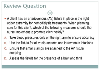 Review Question
 A client has an arteriovenous (AV) fistula in place in the right
upper extremity for hemodialysis treatments. When planning
care for this client, which of the following measures should the
nurse implement to promote client safely?
A. Take blood pressures only on the right arm to ensure accuracy
B. Use the fistula for all venipunctures and intravenous infusions
C. Ensure that small clamps are attached to the AV fistula
dressing
D. Assess the fistula for the presence of a bruit and thrill
162
 