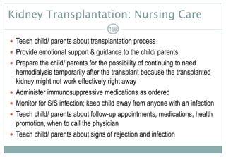Kidney Transplantation: Nursing Care
 Teach child/ parents about transplantation process
 Provide emotional support & guidance to the child/ parents
 Prepare the child/ parents for the possibility of continuing to need
hemodialysis temporarily after the transplant because the transplanted
kidney might not work effectively right away
 Administer immunosuppressive medications as ordered
 Monitor for S/S infection; keep child away from anyone with an infection
 Teach child/ parents about follow-up appointments, medications, health
promotion, when to call the physician
 Teach child/ parents about signs of rejection and infection
166
 
