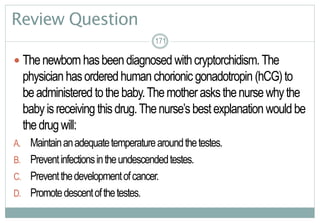 171
Review Question
 Thenewbornhasbeendiagnosed withcryptorchidism.The
physicianhasorderedhumanchorionic gonadotropin (hCG)to
beadministered tothebaby.Themotherasksthenursewhythe
babyisreceiving thisdrug.Thenurse’sbestexplanation wouldbe
thedrugwill:
A. Maintainanadequatetemperaturearoundthetestes.
B. Preventinfectionsintheundescendedtestes.
C. Preventthedevelopmentofcancer.
D. Promotedescentofthetestes.
171171
 