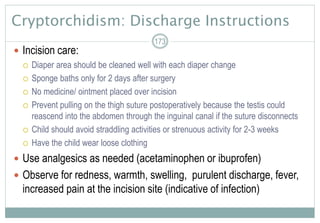 Cryptorchidism: Discharge Instructions
 Incision care:
 Diaper area should be cleaned well with each diaper change
 Sponge baths only for 2 days after surgery
 No medicine/ ointment placed over incision
 Prevent pulling on the thigh suture postoperatively because the testis could
reascend into the abdomen through the inguinal canal if the suture disconnects
 Child should avoid straddling activities or strenuous activity for 2-3 weeks
 Have the child wear loose clothing
 Use analgesics as needed (acetaminophen or ibuprofen)
 Observe for redness, warmth, swelling, purulent discharge, fever,
increased pain at the incision site (indicative of infection)
173
 