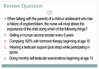 175
Review Question
 Whentalkingwiththeparentsofachildoradolescentwhohas
ahistoryofcryptorchidism, thenursewillmoststressthe
importanceofthechilddoingwhichofthefollowingthings?
A. Gettingamumpsvaccineboosterevery5years
B. Complying100%withhormonetherapybeginningatage15
C. Wearingatesticularsupport(jockstrap)whileparticipating in
sports
D. Doingmonthlyself-testicular examinations beginning atage13
175
 